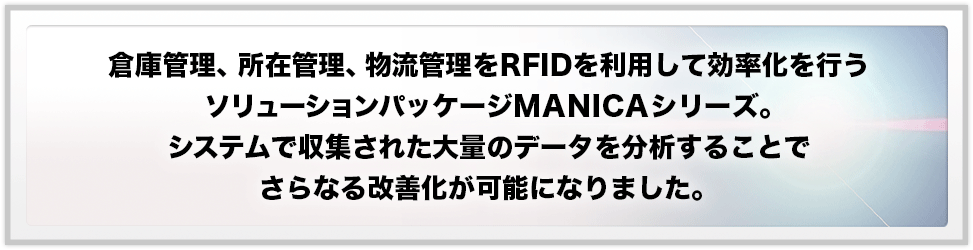 倉庫管理、所在管理、物流管理をRFIDを利用して効率化を行うソリューションパッケージMANICAシリーズ。システムで収集された大量のデータを分析することでさらなる改善化が可能になりました。