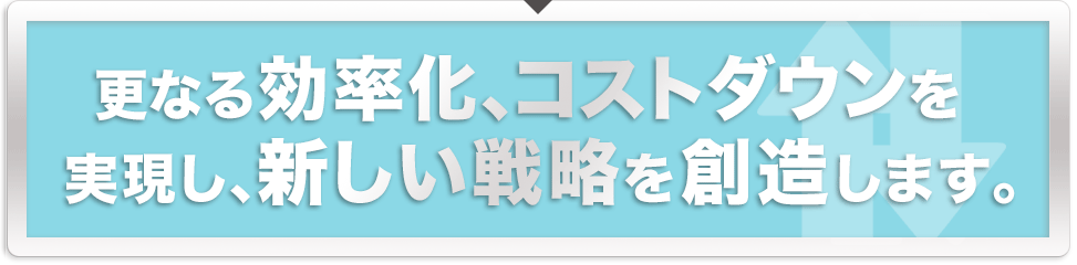 更なる効率化、コストダウンを実現し、新しい戦略を創造します。