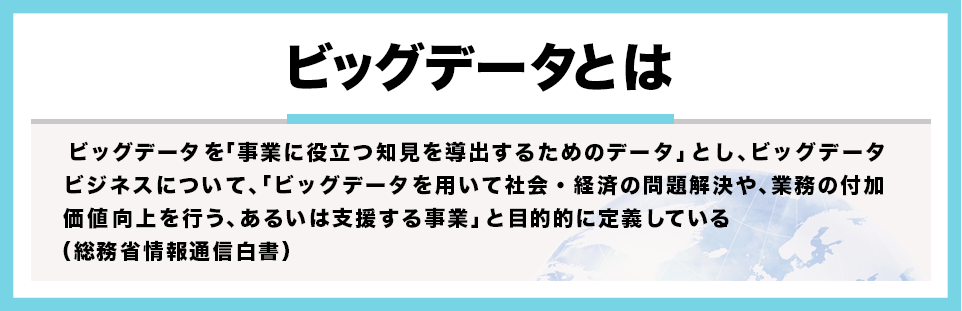 【ビッグデータとは】事業に役立つ知見を導出するためのデータ」であり、ビッグデータ解析ビジネスについて、「ビッグデータを用いて社会・経済の問題解決や、業務の付加価値向上を行う、あるいは支援する事業」と目的に定義している。(総務省 情報通信白書)