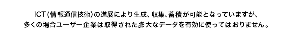 ICT(情報通信技術）の進展により生成、収集、蓄積が可能となっていますが、多くの場合ユーザー企業は取得された膨大なデータを有効に使ってはおりません。