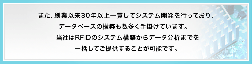 また、創業以来30年以上一貫してシステム開発を行っており、データベースの構築も数多く手掛けています。当社はRFIDのシステム構築からデータ分析までを一括してご提供することが可能です。