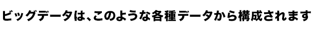 ビッグデータは、このような各種データから構成されます