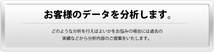 【お客様のデータを分析します。】どのような分析を行えばよいかをお悩みの場合には過去の実績などから分析内容のご提案をいたします。