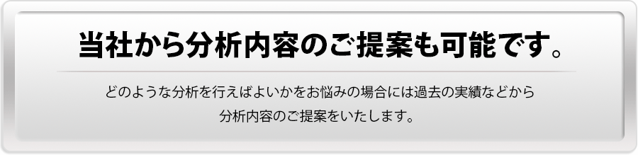 【当社から分析内容のご提案も可能です。】どのような分析を行えばよいかをお悩みの場合には過去の実績などから分析内容のご提案をいたします。