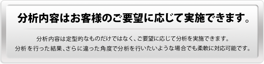 【分析内容はお客様のご要望に応じて実施できます。】分析内容は定型的なものだけではなく、ご要望に応じて分析を実施できます。分析を行った結果、さらに違った角度で分析を行いたいような場合でも柔軟に対応可能です。