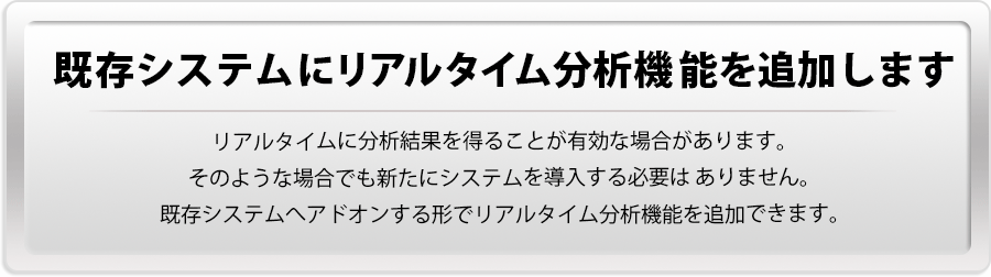 【既存システムにリアルタイム分析機能を追加します】リアルタイムに分析結果を得ることが有効な場合があります。そのような場合でも新たにシステムを導入する必要は ありません。既存システムへアドオンする形でリアルタイム分析機能を追加できます。