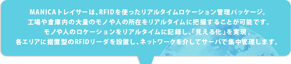 MANICAトレイサーは、RFIDを使ったリアルタイムロ ケーション管理パッケージ。工場や倉庫内の大量の モノや人の所在をリアルタイムに把握することが可 能です。モノや人のロケーションをリアルタイムに記録し、「見える化」を実現。各エリアに据置型のRFIDリーダ を設置し、ネットワークを介してサーバで集中管理し ます。 