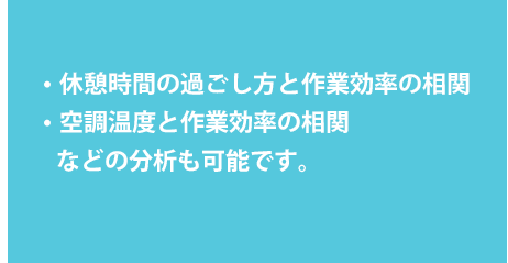  ・休憩時間の過ごし方と作業効率の相関 ・空調温度と作業効率の相関などの分析も可能です。