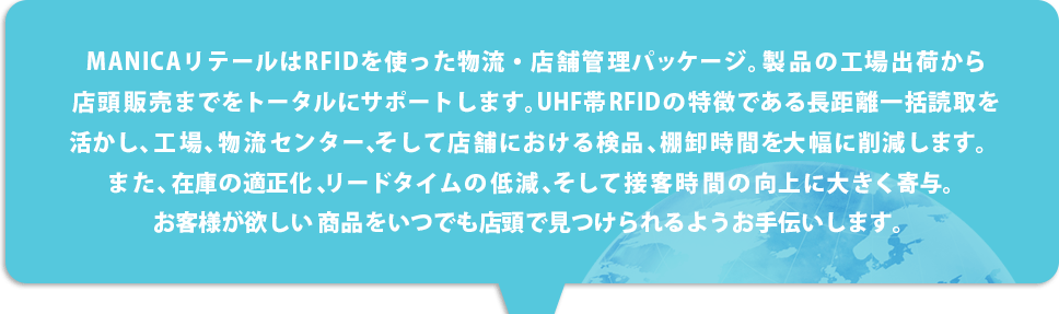 MANICAリテールはRFIDを使った物流・店舗管 理パッケージ。製品の工場出荷から店頭販売ま でをトータルにサポートします。UHF帯RFIDの特 徴である長距離一括読取を活かし、工場、物流セ ンター、そして店舗における検品、棚卸時間を大 幅に削減します。また、在庫の適正化、リードタイムの低減、そして 接客時間の向上に大きく寄与。お客様が欲しい 商品をいつでも店頭で見つけられるようお手伝いします。