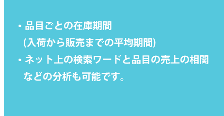 ・品目ごとの在庫期間(入荷から販売までの平均期間) ・ネット上の検索ワードと品目の売上の相関などの分析も可能です。