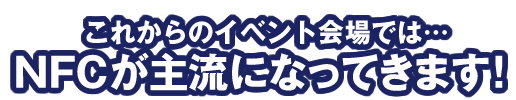 これからのイベント会場では…NFCが主流になってきます！