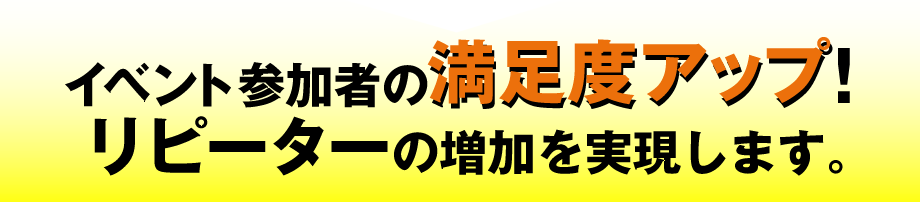 イベント参加者の満足度アップ!　リピーターの増加を実現します。