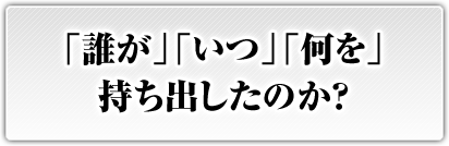 「誰が」「いつ」「何を」持ち出したのか？