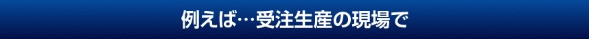 例えば…受注生産の現場で