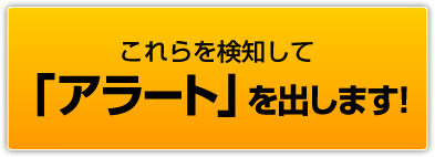 これらを検知して「アラート」を出します！