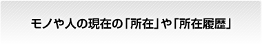 モノや人の現在の「所在」や「所在履歴」