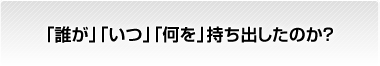 「誰が」「いつ」「何を」持ち出したのか？