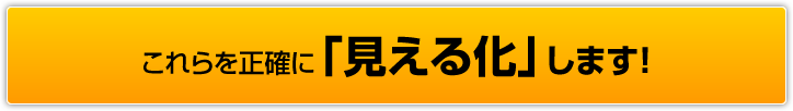 これらを正確に「見える化」します！