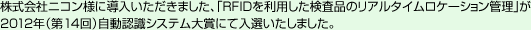 株式会社ニコン様に導入いただきました、「RFIDを利用した検査品のリアルタイムロケーション管理」が2012年（第14回）自動認識システム大賞にて入選いたしました。