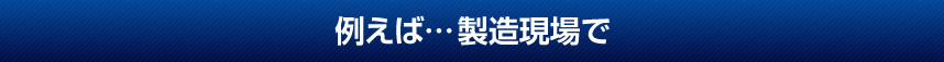 例えば…製造現場で