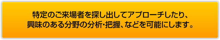 特定のご来場者を探し出してアプローチしたり、興味のある分野の分析・把握、などを可能にします。