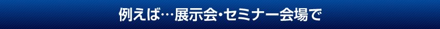 例えば…展示会・セミナー会場で