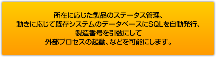 所在に応じた製品のステータス管理、動きに応じて既存システムのデータベースにSQLを自動発行、製造番号を引数にして外部プロセスの起動、などを可能にします。