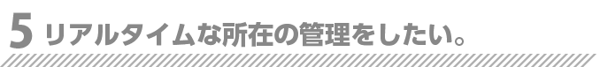 リアルタイムな所在の管理をしたい。