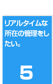 ５．リアルタイムな所在の管理をしたい