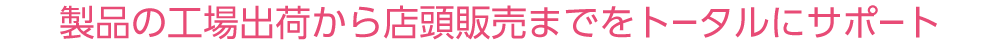 製品の工場出荷から店頭販売までをトータルにサポート